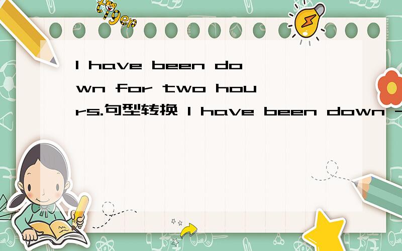 I have been down for two hours.句型转换 I have been down ---- --