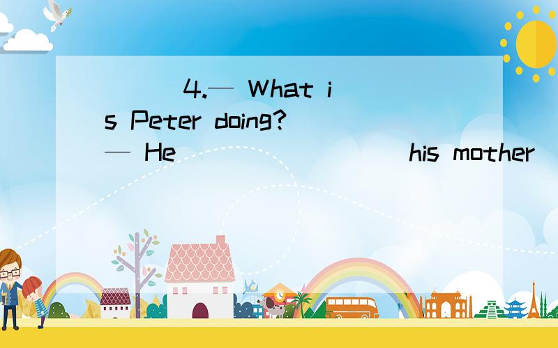 ( ) 4.— What is Peter doing?— He ________ his mother ______