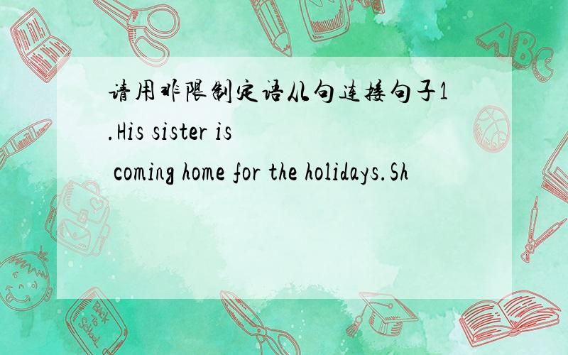 请用非限制定语从句连接句子1.His sister is coming home for the holidays.Sh