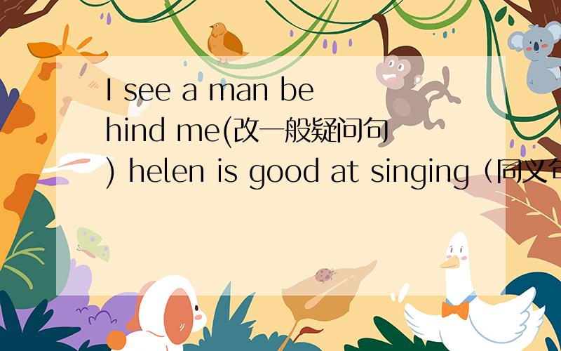 I see a man behind me(改一般疑问句) helen is good at singing（同义句）