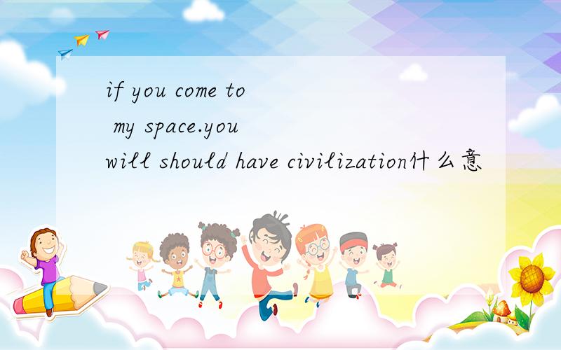 if you come to my space.you will should have civilization什么意