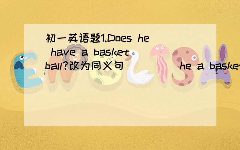 初一英语题1.Does he have a basketball?改为同义句_____he a basketball?2