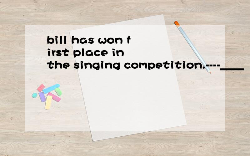 bill has won first place in the singing competition.----____