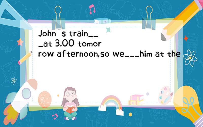 John`s train___at 3.00 tomorrow afternoon,so we___him at the