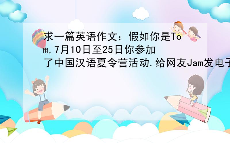 求一篇英语作文：假如你是Tom,7月10日至25日你参加了中国汉语夏令营活动,给网友Jam发电子邮件介绍本活动