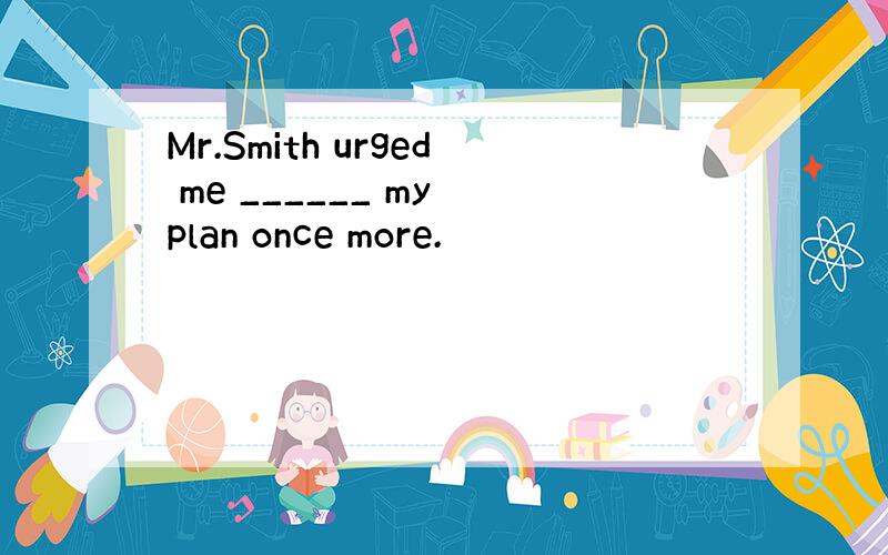 Mr.Smith urged me ______ my plan once more.