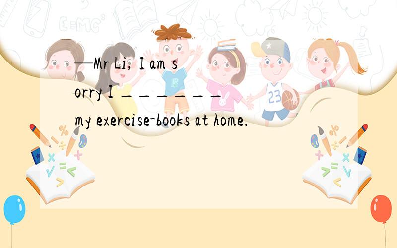 —Mr Li, I am sorry I ______ my exercise-books at home.