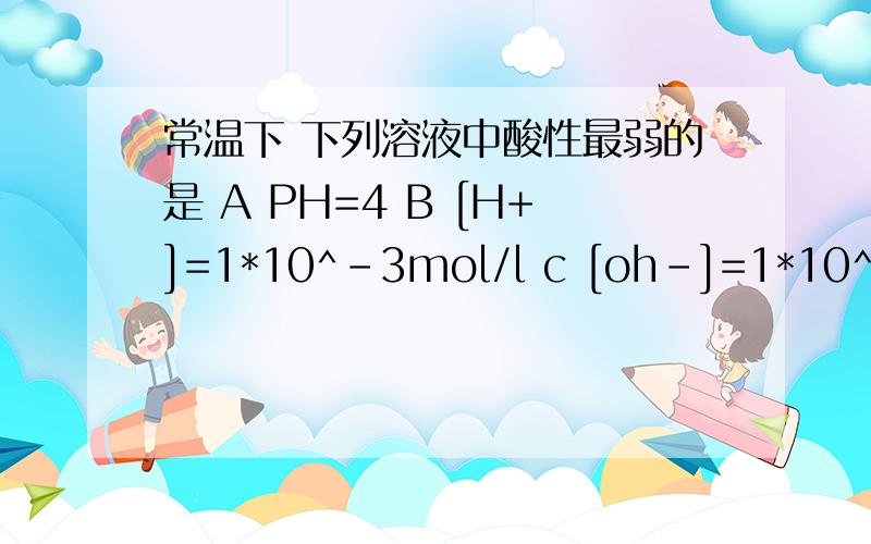 常温下 下列溶液中酸性最弱的是 A PH=4 B [H+]=1*10^-3mol/l c [oh-]=1*10^-11m