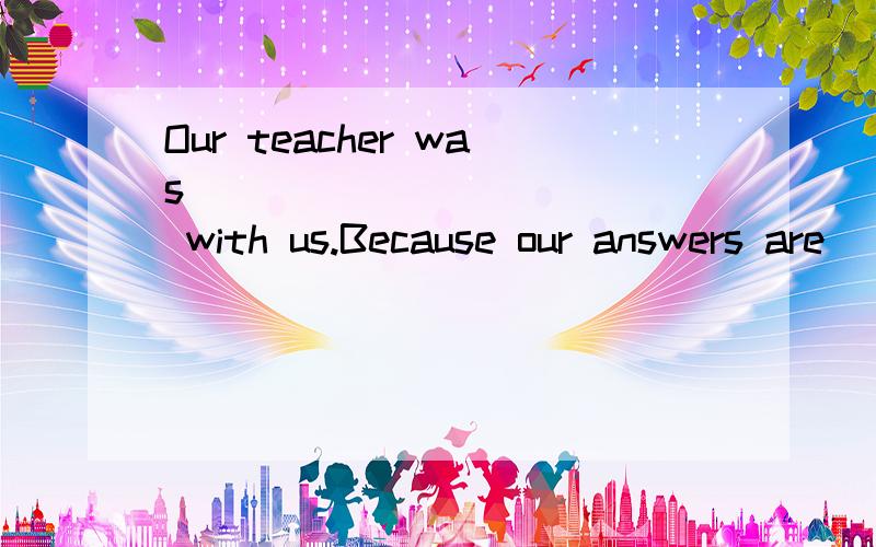 Our teacher was ____________ with us.Because our answers are