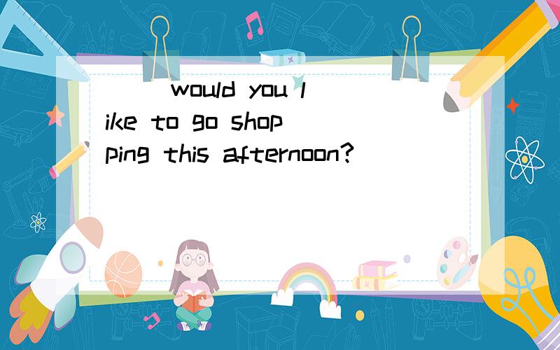 ( )would you like to go shopping this afternoon?