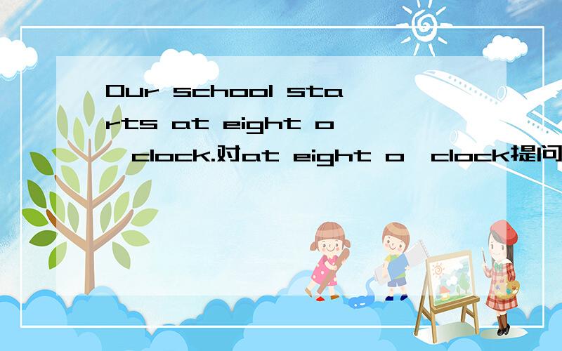 Our school starts at eight o'clock.对at eight o'clock提问