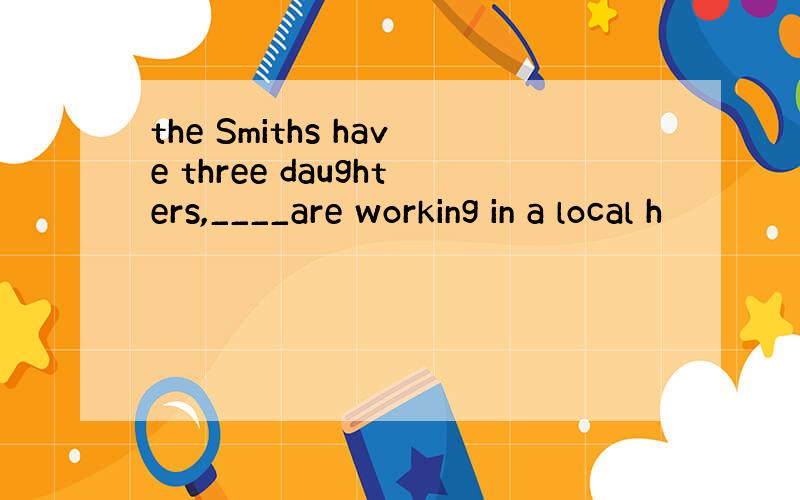 the Smiths have three daughters,____are working in a local h