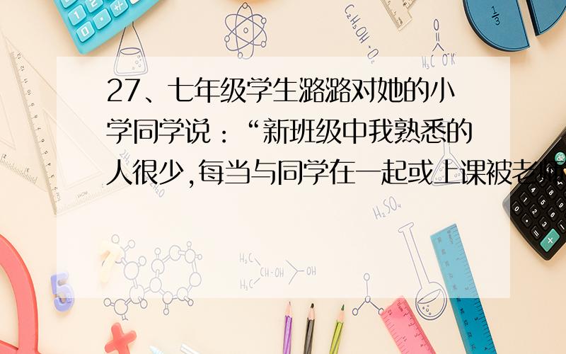 27、七年级学生潞潞对她的小学同学说：“新班级中我熟悉的人很少,每当与同学在一起或上课被老师提问时,