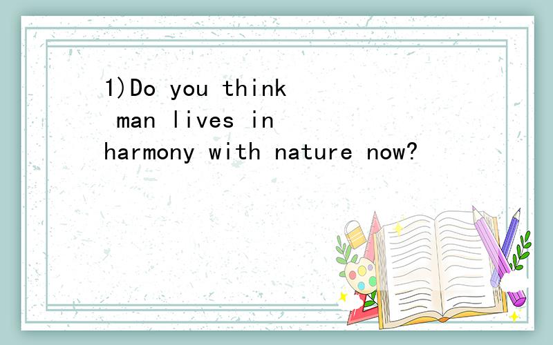 1)Do you think man lives in harmony with nature now?
