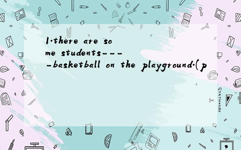 1.there are some students----basketball on the playground.(p