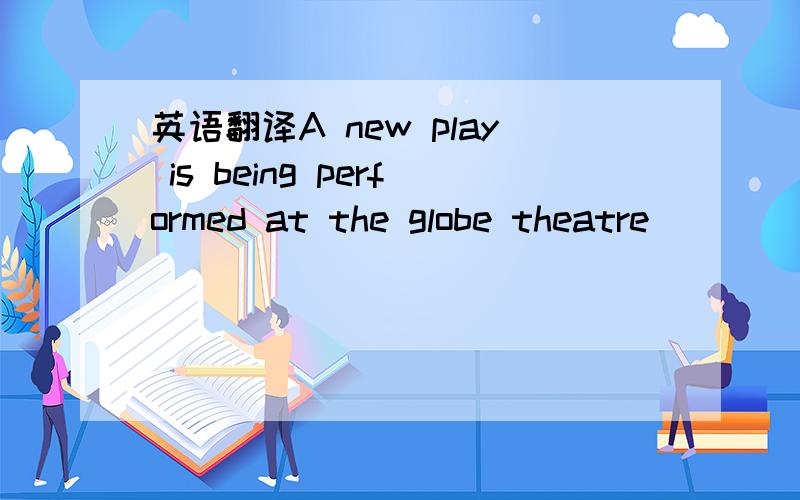 英语翻译A new play is being performed at the globe theatre
