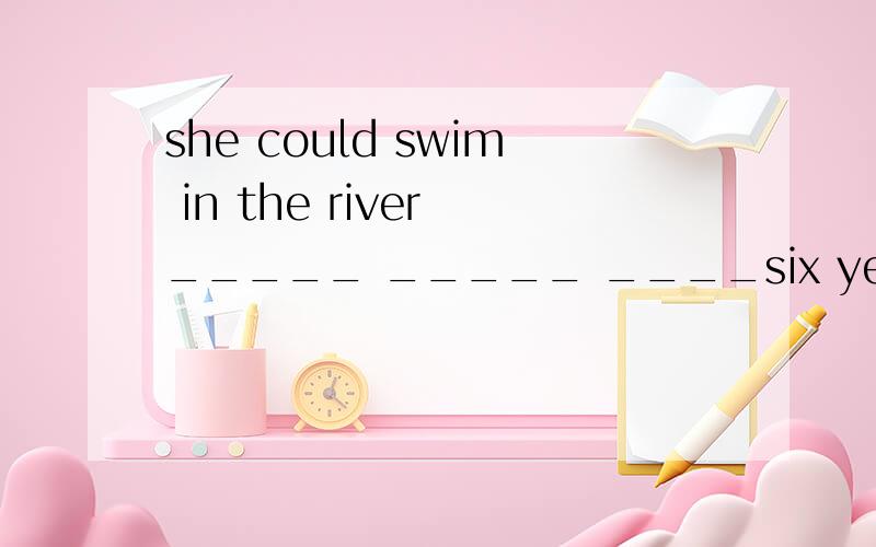 she could swim in the river _____ _____ ____six years old