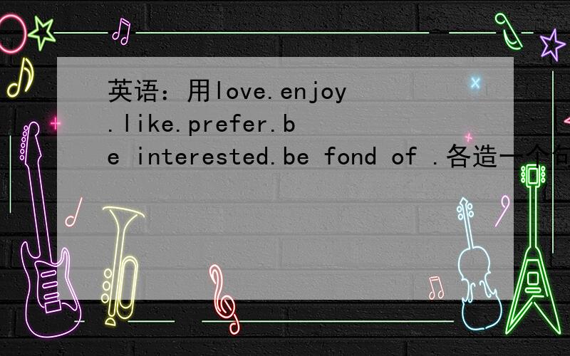 英语：用love.enjoy.like.prefer.be interested.be fond of .各造一个句子.