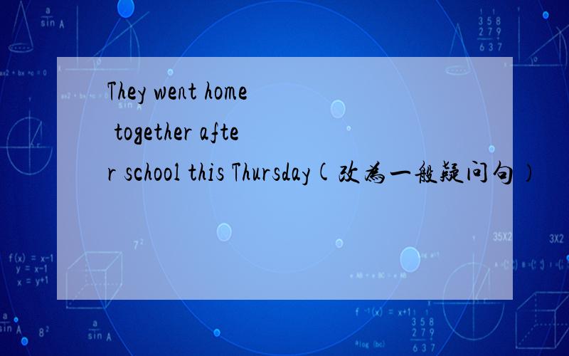 They went home together after school this Thursday(改为一般疑问句）