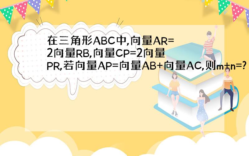 在三角形ABC中,向量AR=2向量RB,向量CP=2向量PR,若向量AP=向量AB+向量AC,则m+n=?