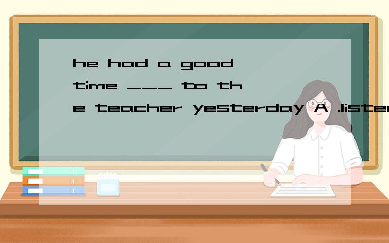 he had a good time ___ to the teacher yesterday A .listen B.