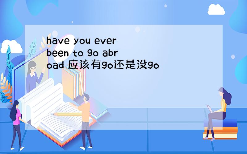 have you ever been to go abroad 应该有go还是没go