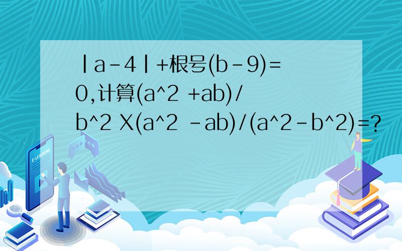 ｜a-4|+根号(b-9)=0,计算(a^2 +ab)/b^2 X(a^2 -ab)/(a^2-b^2)=?