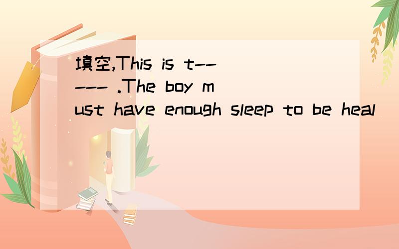 填空,This is t----- .The boy must have enough sleep to be heal