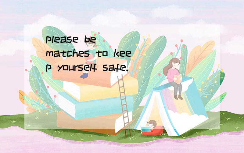 please be ____matches to keep yourself safe.