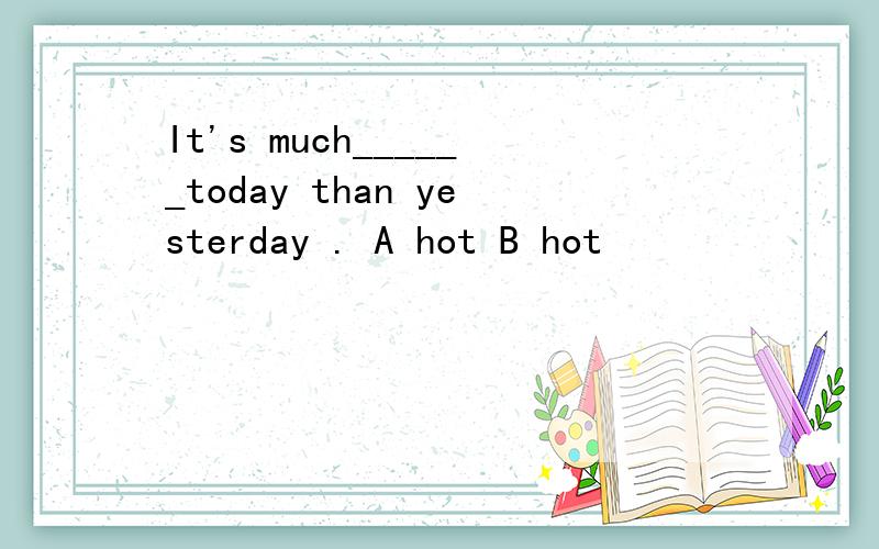 It's much______today than yesterday . A hot B hot