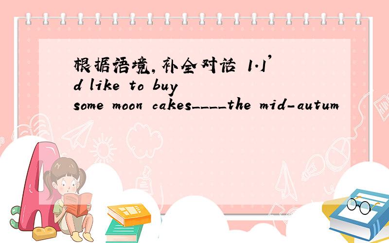 根据语境,补全对话 1.I'd like to buy some moon cakes____the mid-autum