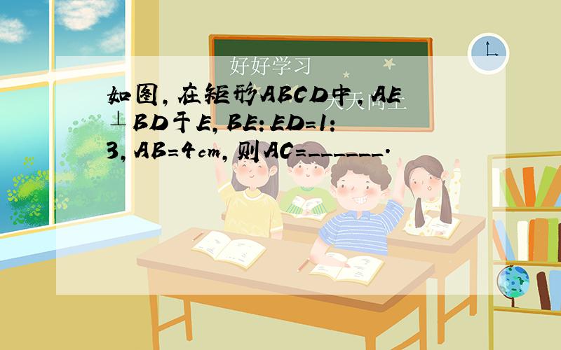 如图，在矩形ABCD中，AE⊥BD于E，BE：ED=1：3，AB=4cm，则AC=______．