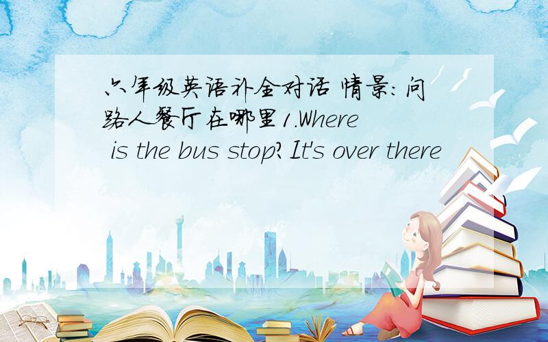 六年级英语补全对话 情景：问路人餐厅在哪里1.Where is the bus stop?It's over there