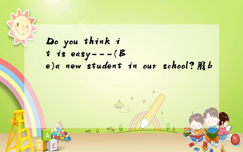 Do you think it is easy---（Be）a new student in our school?用b