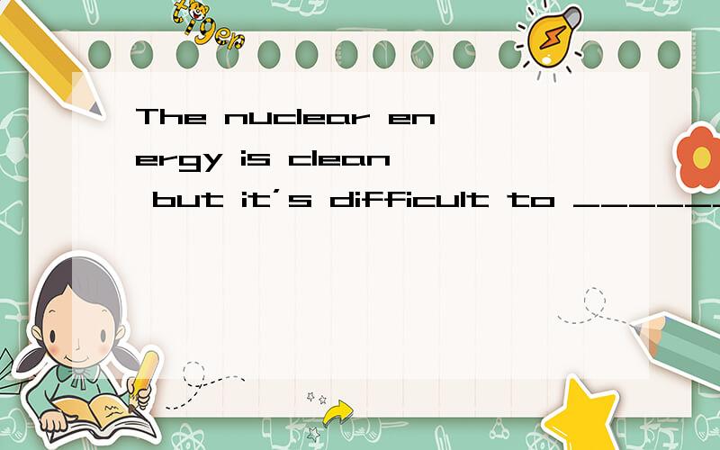 The nuclear energy is clean, but it’s difficult to ________