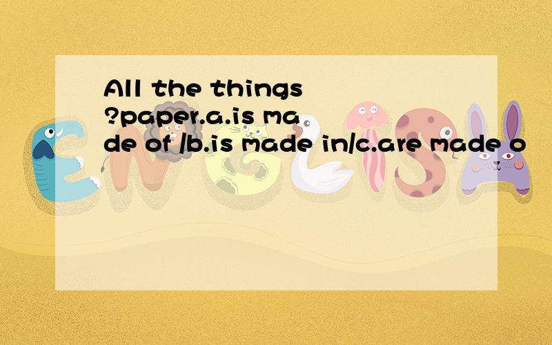 All the things?paper.a.is made of /b.is made in/c.are made o