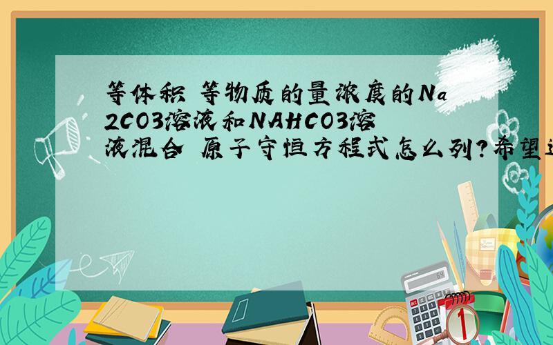 等体积 等物质的量浓度的Na2CO3溶液和NAHCO3溶液混合 原子守恒方程式怎么列?希望过