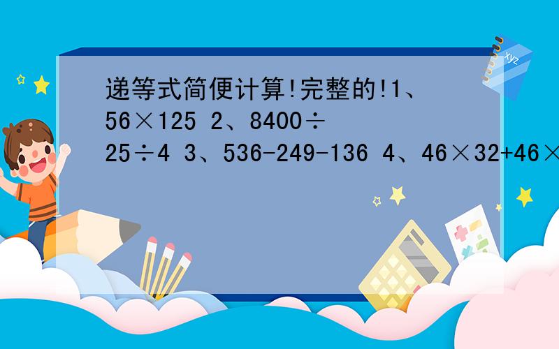 递等式简便计算!完整的!1、56×125 2、8400÷25÷4 3、536-249-136 4、46×32+46×68