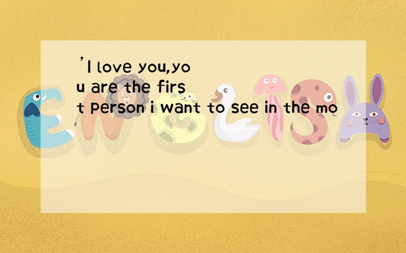 ’I love you,you are the first person i want to see in the mo