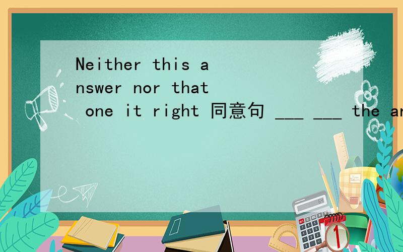 Neither this answer nor that one it right 同意句 ___ ___ the an