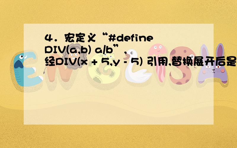 4．宏定义“#define DIV(a,b) a/b”,经DIV(x + 5,y - 5) 引用,替换展开后是 .
