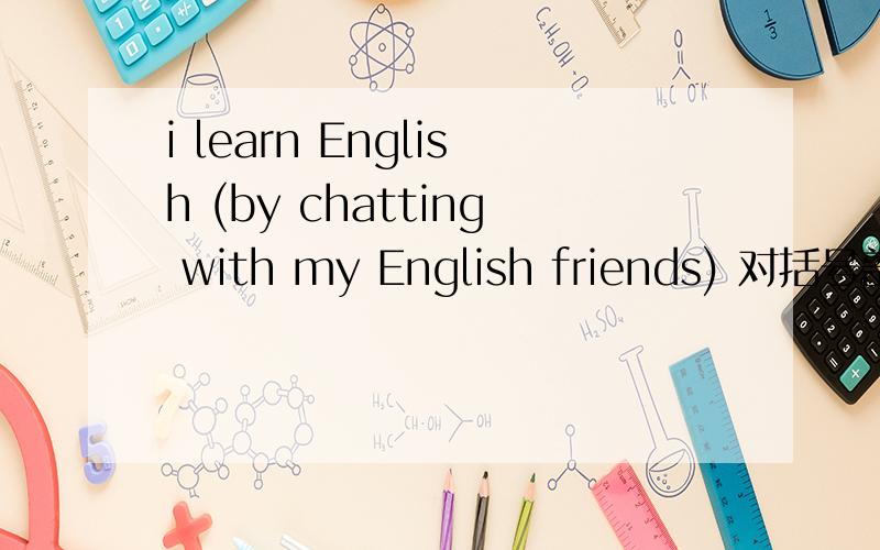 i learn English (by chatting with my English friends) 对括号部分提
