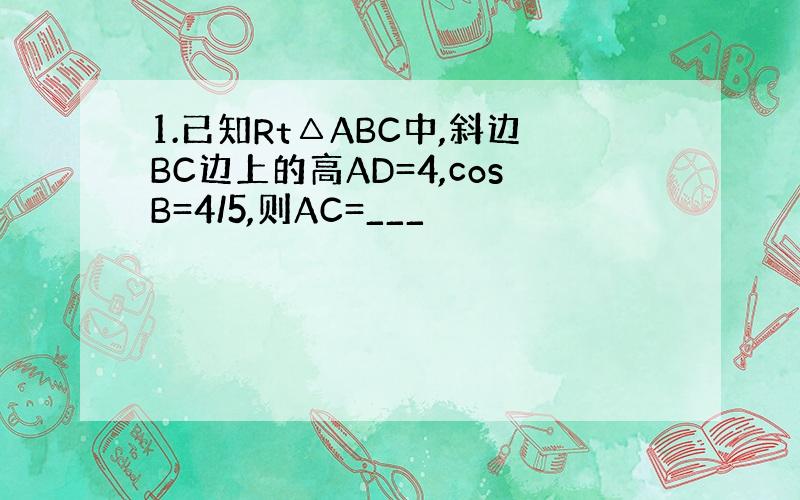 1.已知Rt△ABC中,斜边BC边上的高AD=4,cosB=4/5,则AC=___