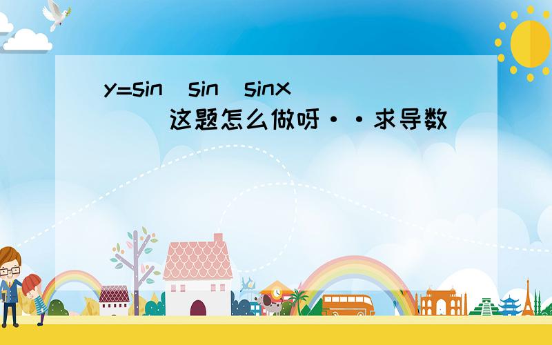 y=sin[sin(sinx)] 这题怎么做呀··求导数