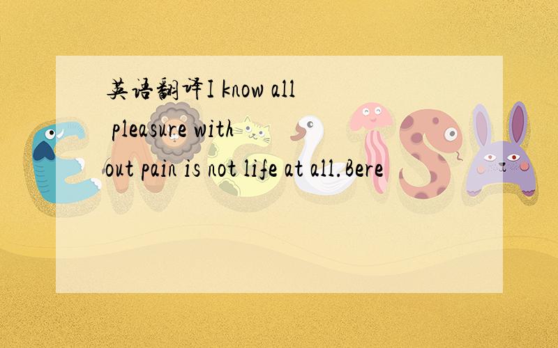 英语翻译I know all pleasure without pain is not life at all.Bere