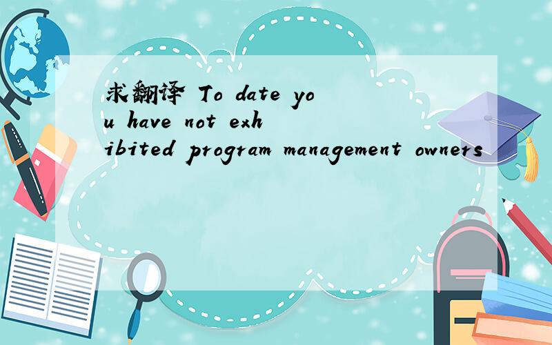 求翻译 To date you have not exhibited program management owners