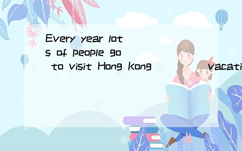 Every year lots of people go to visit Hong Kong ____ vacatio