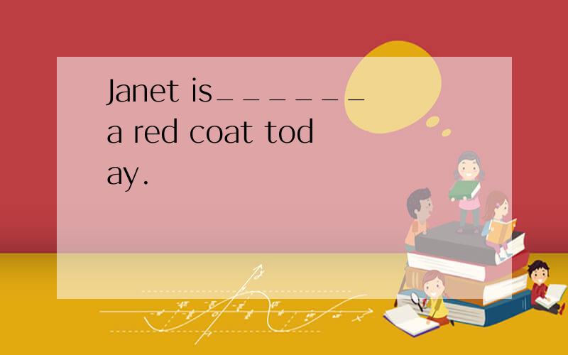 Janet is______a red coat today.