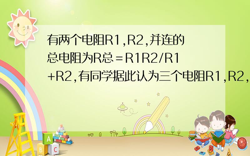 有两个电阻R1,R2,并连的总电阻为R总＝R1R2/R1+R2,有同学据此认为三个电阻R1,R2,R3,并联后的总电阻R