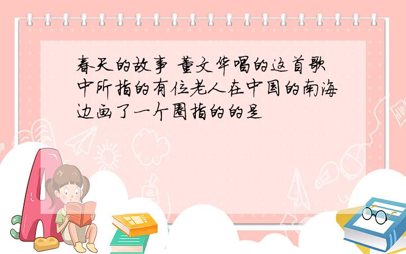 春天的故事 董文华唱的这首歌中所指的有位老人在中国的南海边画了一个圈指的的是